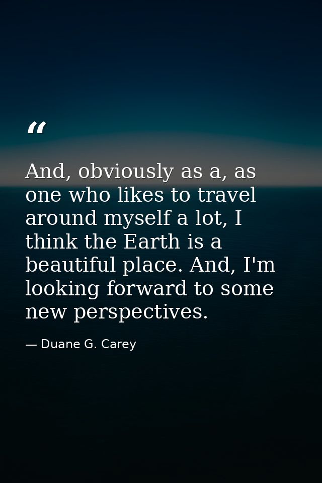 And, obviously as a, as one who likes to travel around myself a lot, I think the Earth is a beautiful place. And, I'm lo — Duane G. Carey