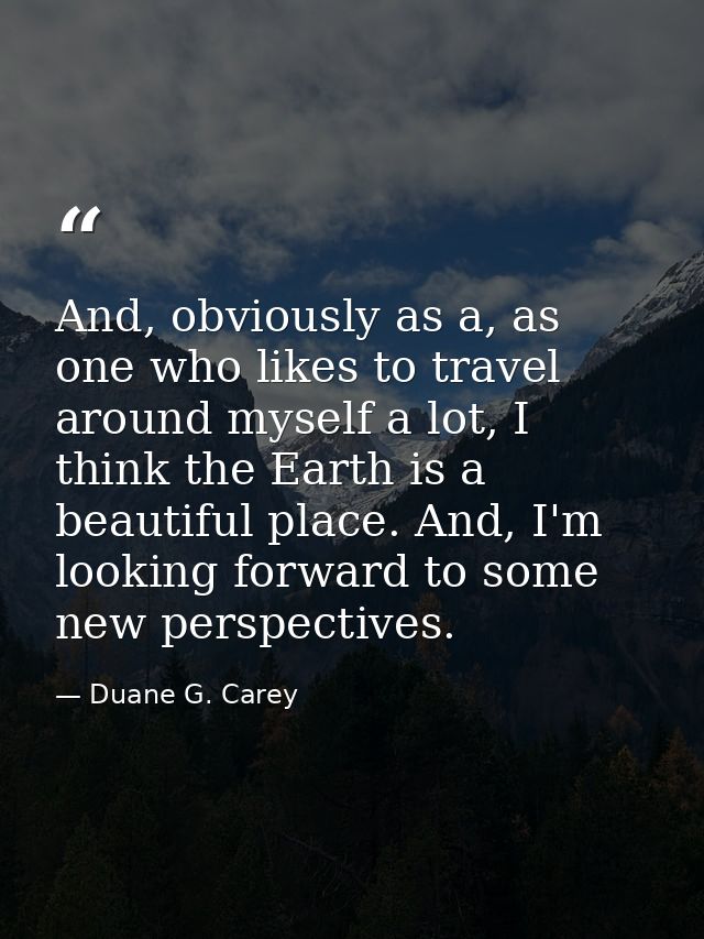 And, obviously as a, as one who likes to travel around myself a lot, I think the Earth is a beautiful place. And, I'm lo — Duane G. Carey
