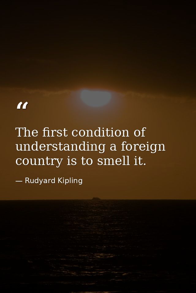 The first condition of understanding a foreign country is to smell it. — Rudyard Kipling