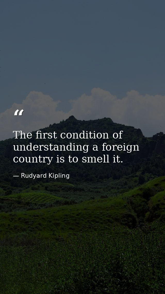 The first condition of understanding a foreign country is to smell it. — Rudyard Kipling