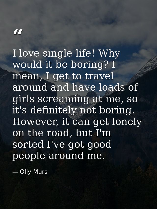 I love single life! Why would it be boring? I mean, I get to travel around and have loads of girls screaming at me, so i — Olly Murs