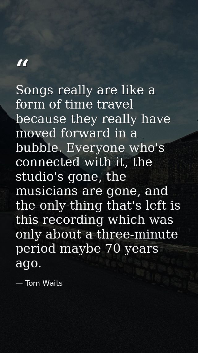 Songs really are like a form of time travel because they really have moved forward in a bubble. Everyone who's connected — Tom Waits