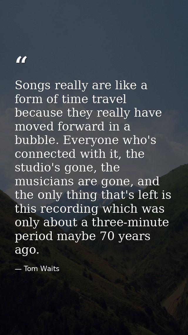 Songs really are like a form of time travel because they really have moved forward in a bubble. Everyone who's connected — Tom Waits