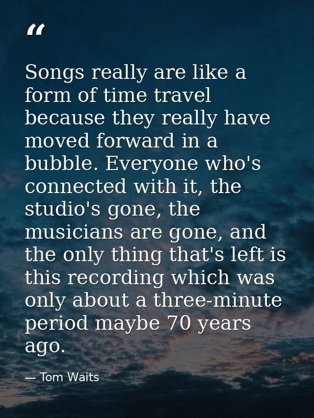 Songs really are like a form of time travel because they really have moved forward in a bubble. Everyone who's connected — Tom Waits