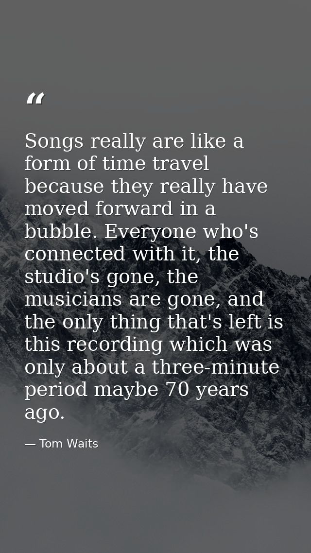 Songs really are like a form of time travel because they really have moved forward in a bubble. Everyone who's connected — Tom Waits