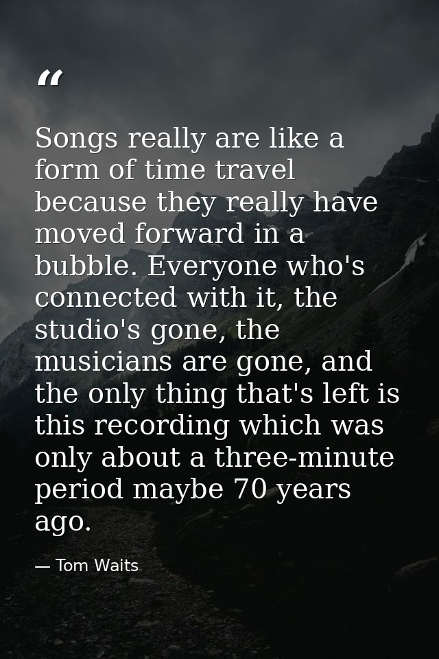 Songs really are like a form of time travel because they really have moved forward in a bubble. Everyone who's connected — Tom Waits