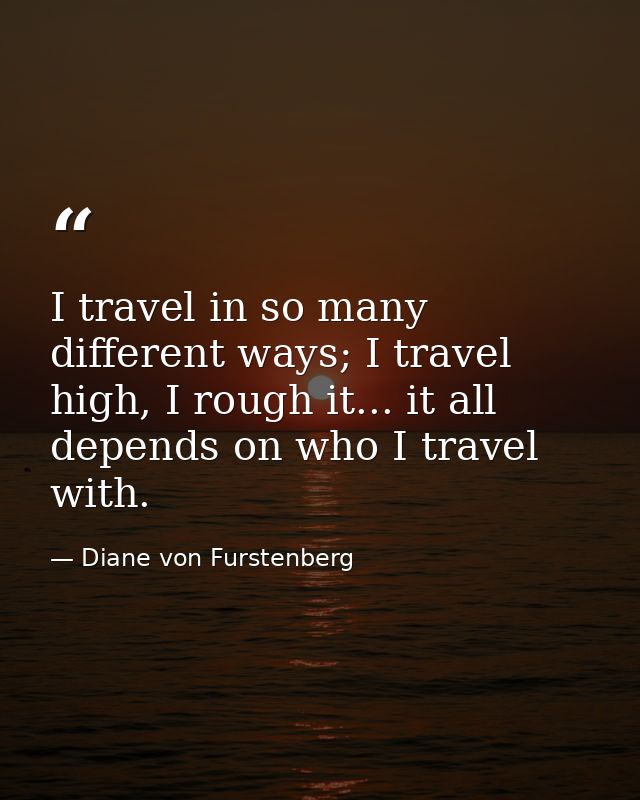 I travel in so many different ways; I travel high, I rough it... it all depends on who I travel with. — Diane von Furstenberg