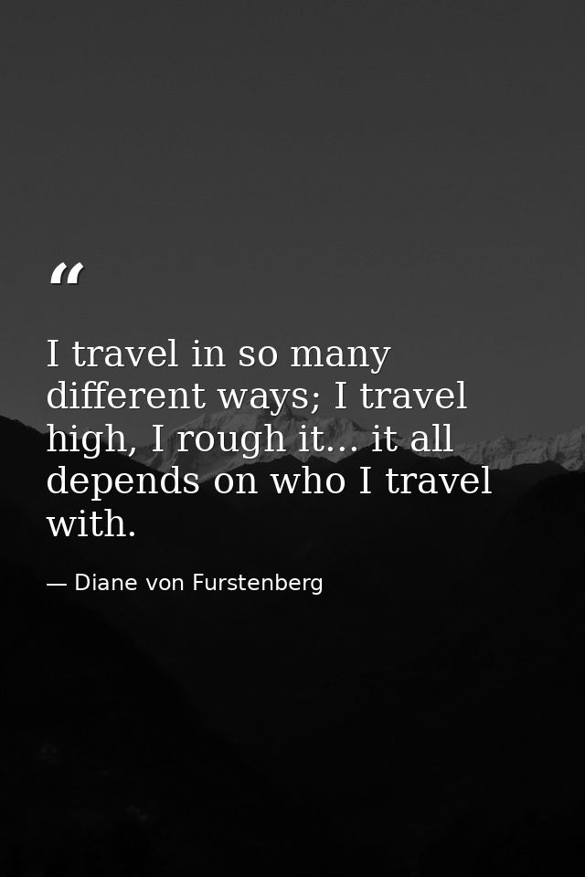 I travel in so many different ways; I travel high, I rough it... it all depends on who I travel with. — Diane von Furstenberg