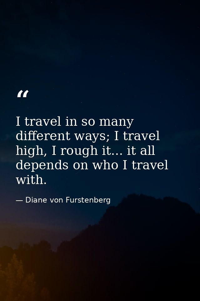 I travel in so many different ways; I travel high, I rough it... it all depends on who I travel with. — Diane von Furstenberg