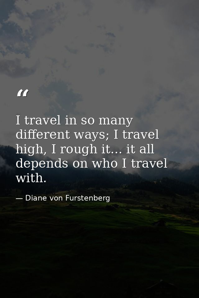 I travel in so many different ways; I travel high, I rough it... it all depends on who I travel with. — Diane von Furstenberg