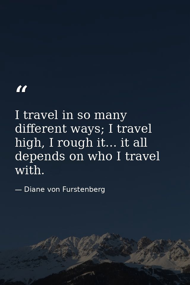 I travel in so many different ways; I travel high, I rough it... it all depends on who I travel with. — Diane von Furstenberg