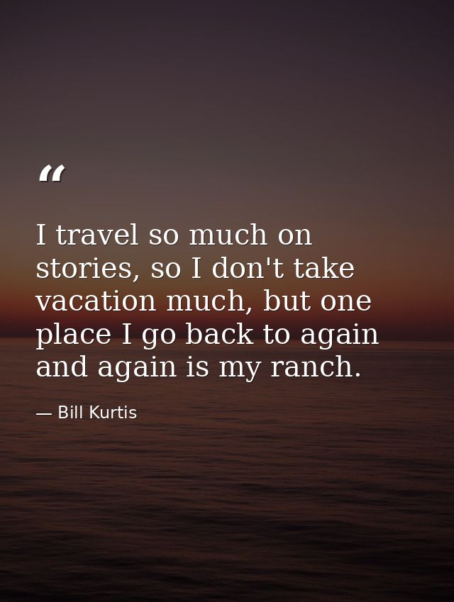 I travel so much on stories, so I don't take vacation much, but one place I go back to again and again is my ranch. — Bill Kurtis