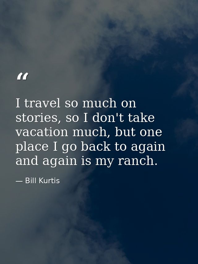 I travel so much on stories, so I don't take vacation much, but one place I go back to again and again is my ranch. — Bill Kurtis