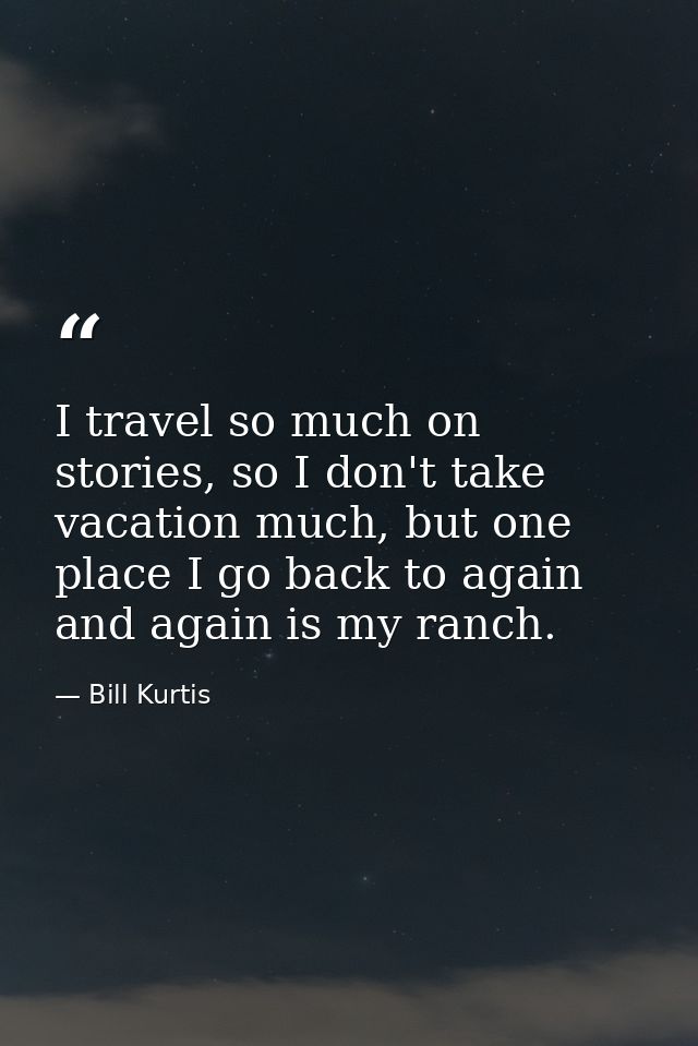 I travel so much on stories, so I don't take vacation much, but one place I go back to again and again is my ranch. — Bill Kurtis