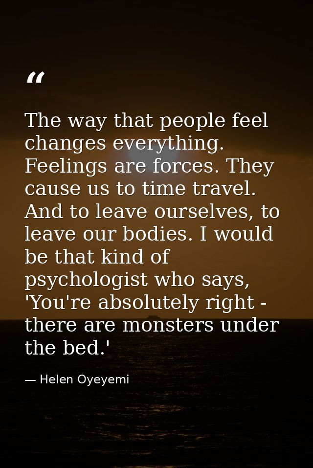 The way that people feel changes everything. Feelings are forces. They cause us to time travel. And to leave ourselves,  — Helen Oyeyemi