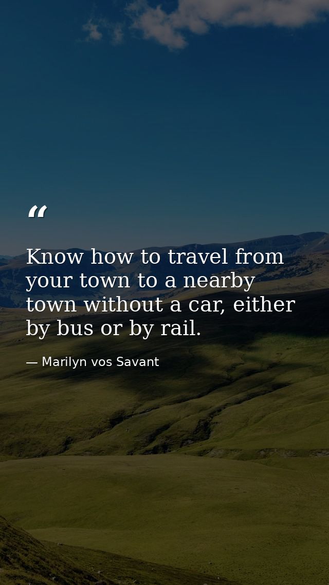 Know how to travel from your town to a nearby town without a car, either by bus or by rail. — Marilyn vos Savant