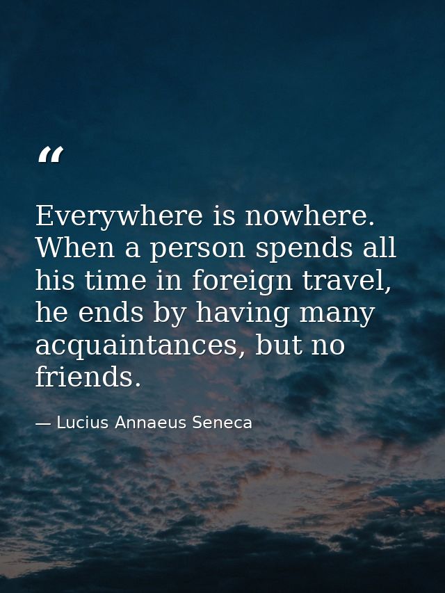 Everywhere is nowhere. When a person spends all his time in foreign travel, he ends by having many acquaintances, but no — Lucius Annaeus Seneca