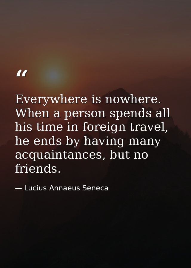 Everywhere is nowhere. When a person spends all his time in foreign travel, he ends by having many acquaintances, but no — Lucius Annaeus Seneca