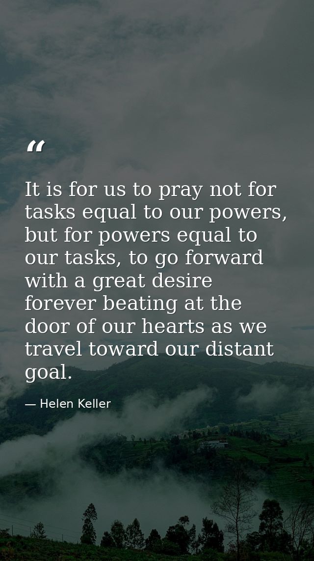 It is for us to pray not for tasks equal to our powers, but for powers equal to our tasks, to go forward with a great de — Helen Keller