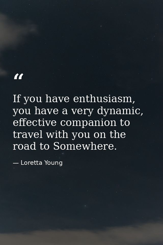 If you have enthusiasm, you have a very dynamic, effective companion to travel with you on the road to Somewhere. — Loretta Young