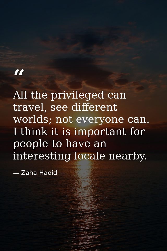 All the privileged can travel, see different worlds; not everyone can. I think it is important for people to have an int — Zaha Hadid
