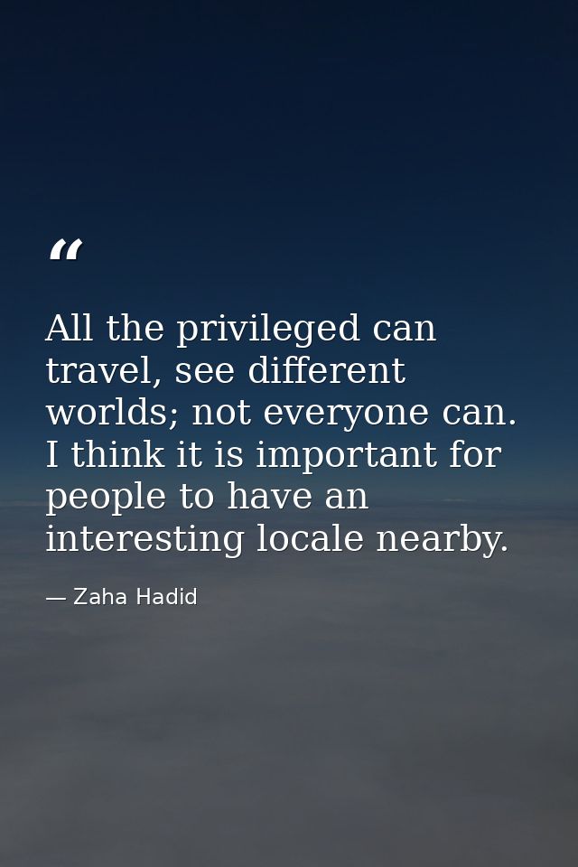All the privileged can travel, see different worlds; not everyone can. I think it is important for people to have an int — Zaha Hadid