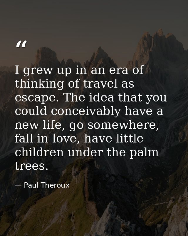 I grew up in an era of thinking of travel as escape. The idea that you could conceivably have a new life, go somewhere,  — Paul Theroux
