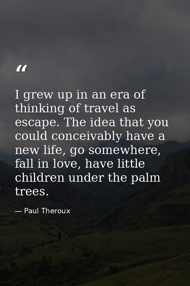 I grew up in an era of thinking of travel as escape. The idea that you could conceivably have a new life, go somewhere,  — Paul Theroux