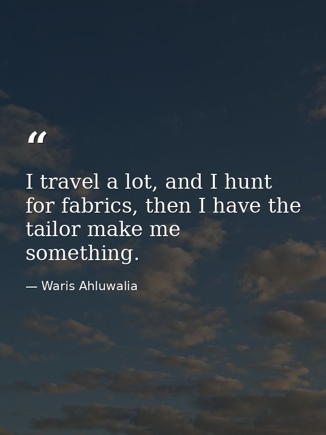 I travel a lot, and I hunt for fabrics, then I have the tailor make me something. — Waris Ahluwalia