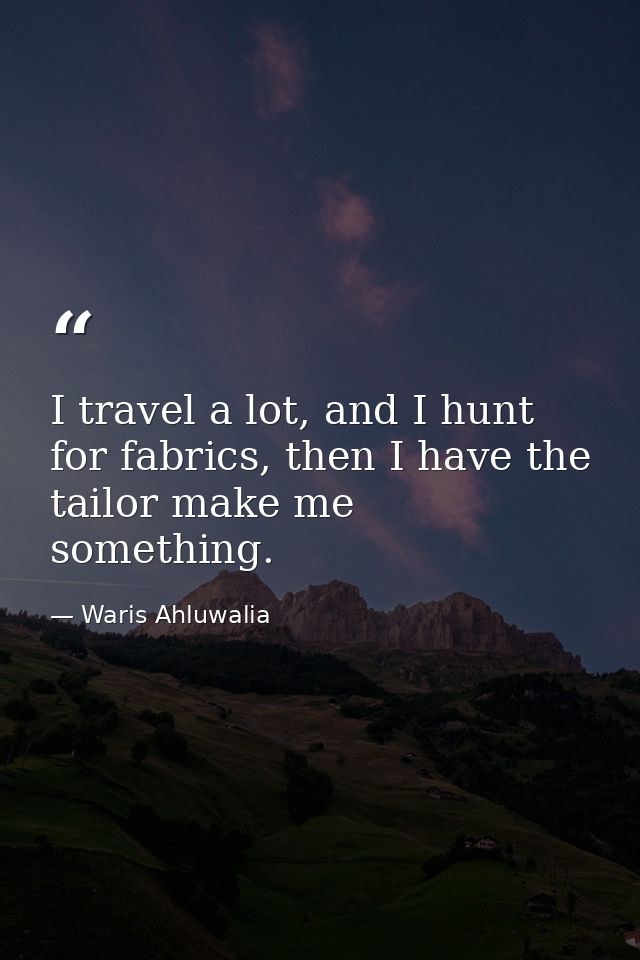 I travel a lot, and I hunt for fabrics, then I have the tailor make me something. — Waris Ahluwalia