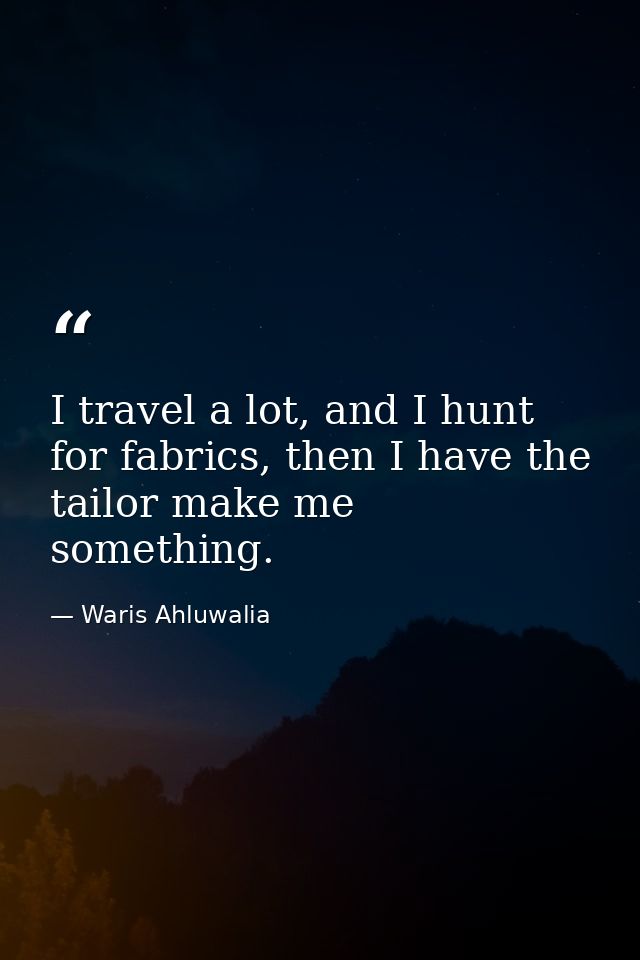 I travel a lot, and I hunt for fabrics, then I have the tailor make me something. — Waris Ahluwalia
