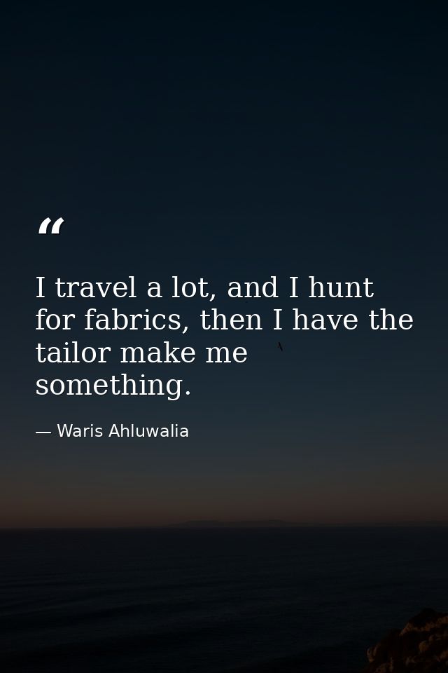 I travel a lot, and I hunt for fabrics, then I have the tailor make me something. — Waris Ahluwalia