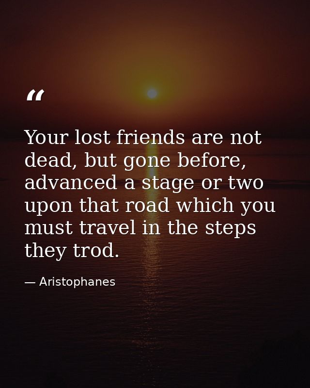 Your lost friends are not dead, but gone before, advanced a stage or two upon that road which you must travel in the ste — Aristophanes