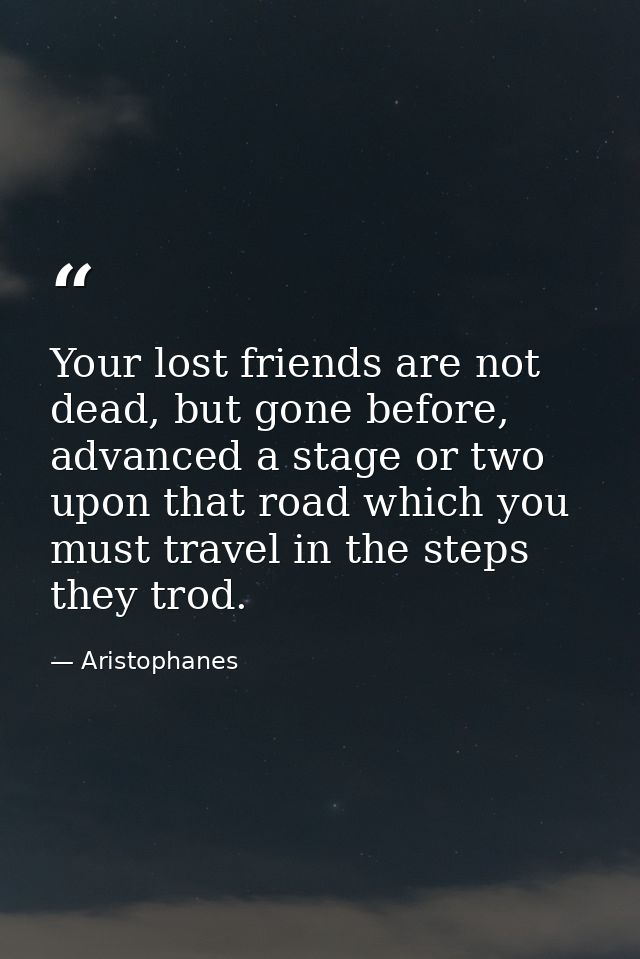 Your lost friends are not dead, but gone before, advanced a stage or two upon that road which you must travel in the ste — Aristophanes