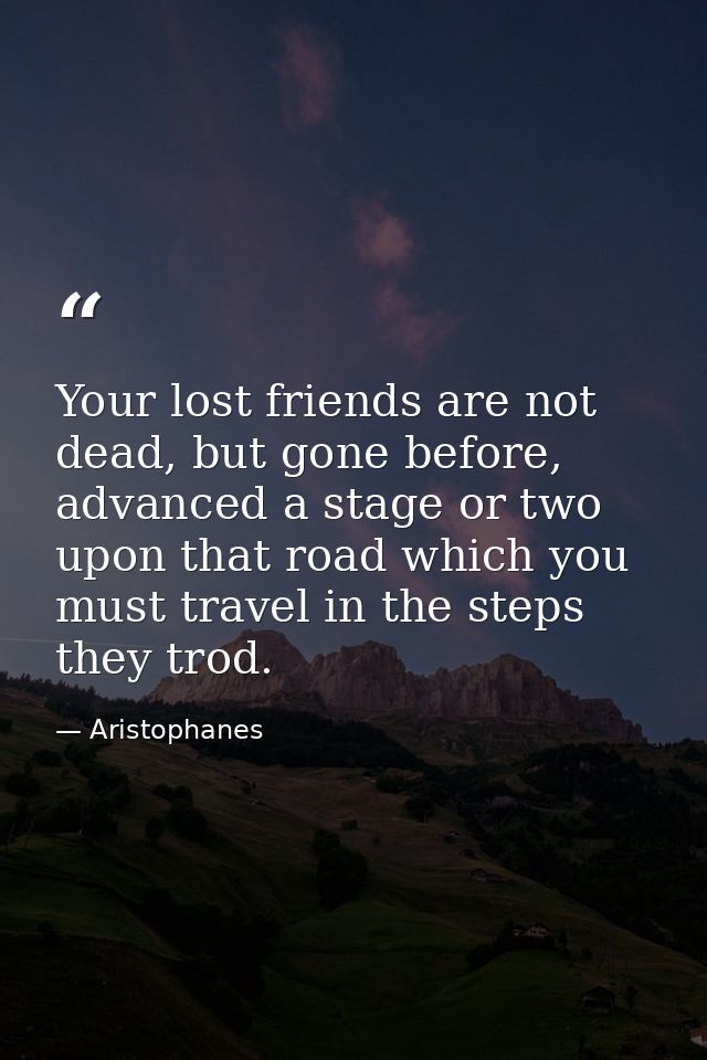 Your lost friends are not dead, but gone before, advanced a stage or two upon that road which you must travel in the ste — Aristophanes