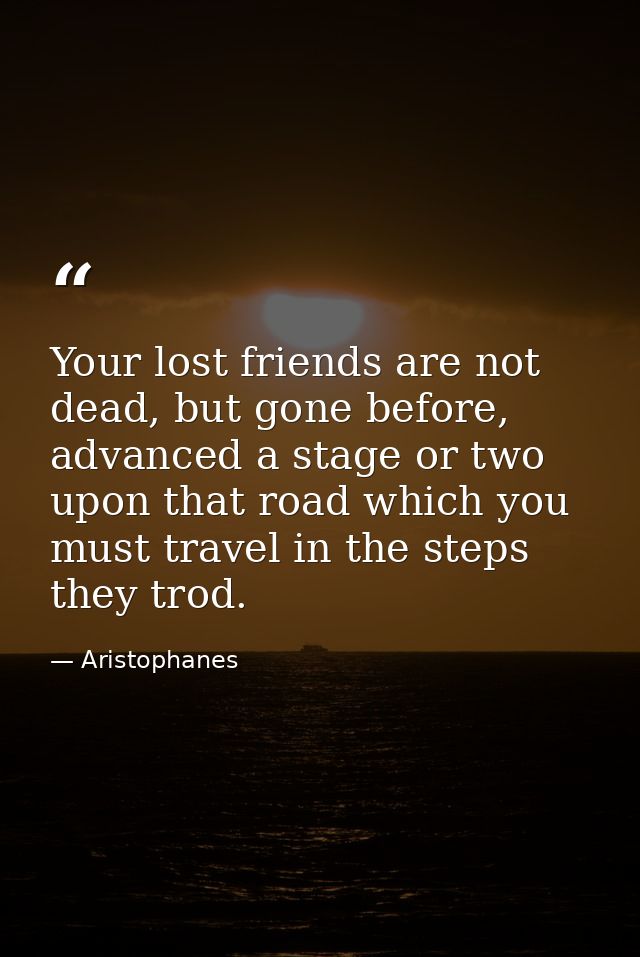 Your lost friends are not dead, but gone before, advanced a stage or two upon that road which you must travel in the ste — Aristophanes