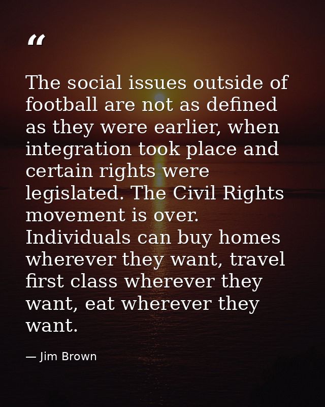 The social issues outside of football are not as defined as they were earlier, when integration took place and certain r — Jim Brown
