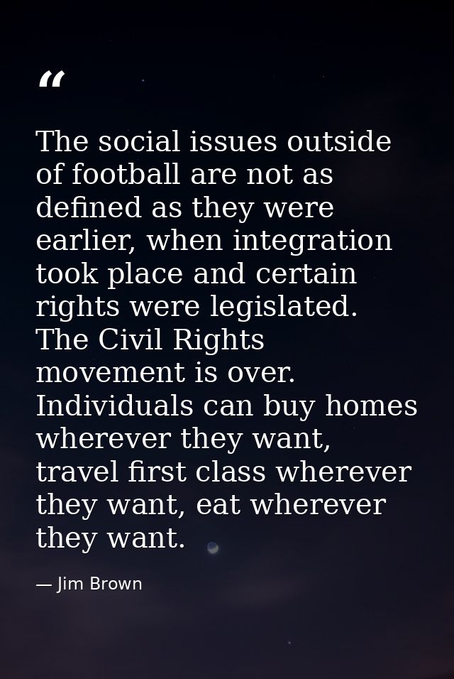 The social issues outside of football are not as defined as they were earlier, when integration took place and certain r — Jim Brown