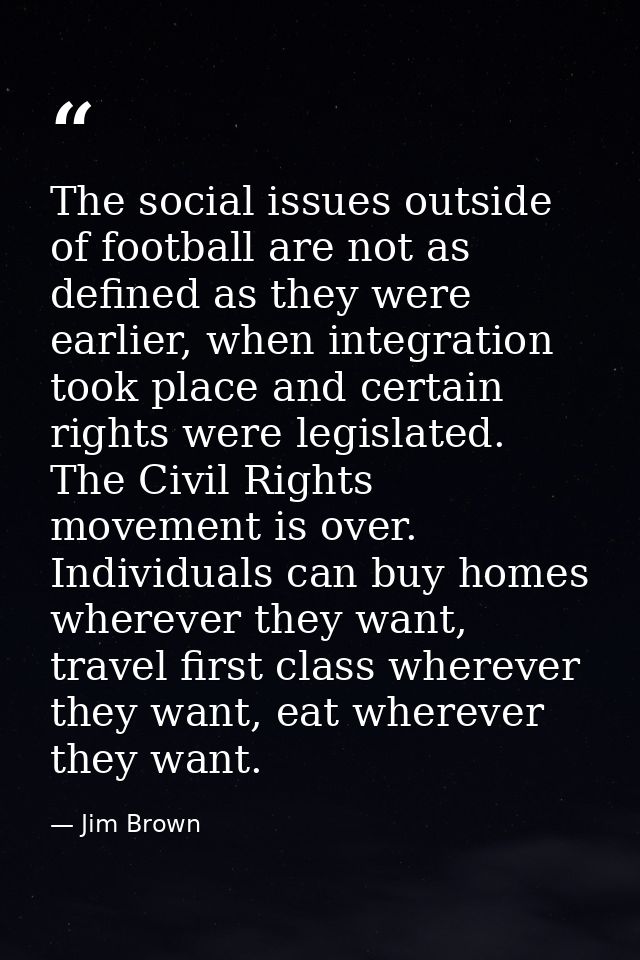 The social issues outside of football are not as defined as they were earlier, when integration took place and certain r — Jim Brown
