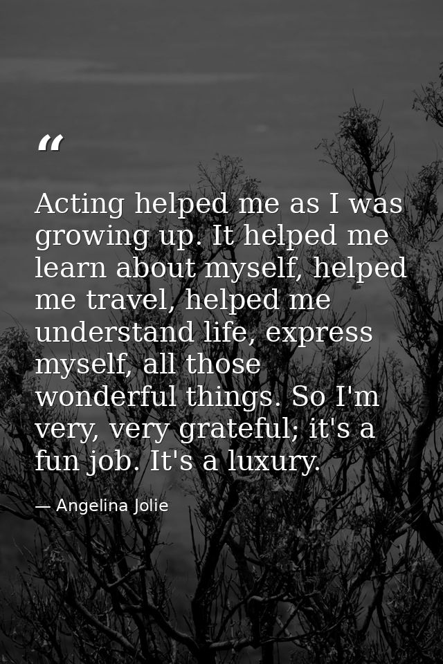 Acting helped me as I was growing up. It helped me learn about myself, helped me travel, helped me understand life, expr — Angelina Jolie
