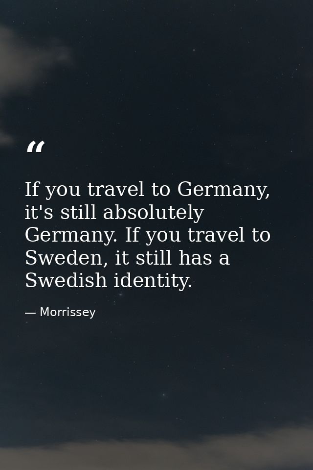 If you travel to Germany, it's still absolutely Germany. If you travel to Sweden, it still has a Swedish identity. — Morrissey