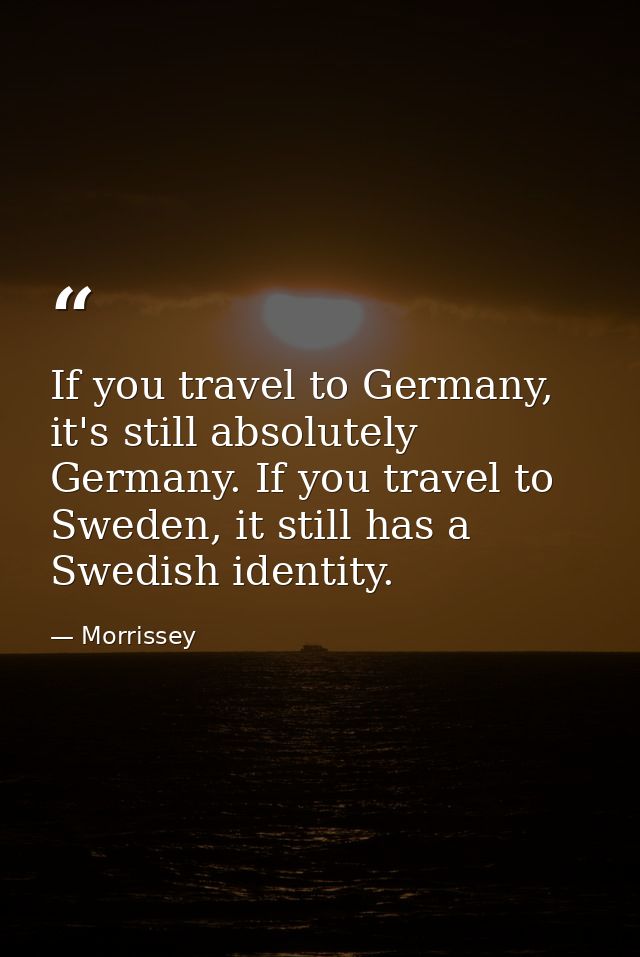 If you travel to Germany, it's still absolutely Germany. If you travel to Sweden, it still has a Swedish identity. — Morrissey