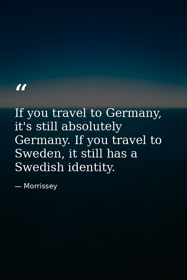 If you travel to Germany, it's still absolutely Germany. If you travel to Sweden, it still has a Swedish identity. — Morrissey