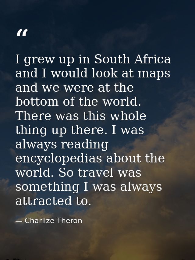 I grew up in South Africa and I would look at maps and we were at the bottom of the world. There was this whole thing up — Charlize Theron