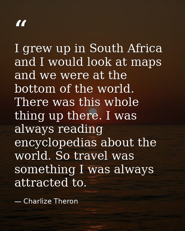 I grew up in South Africa and I would look at maps and we were at the bottom of the world. There was this whole thing up — Charlize Theron