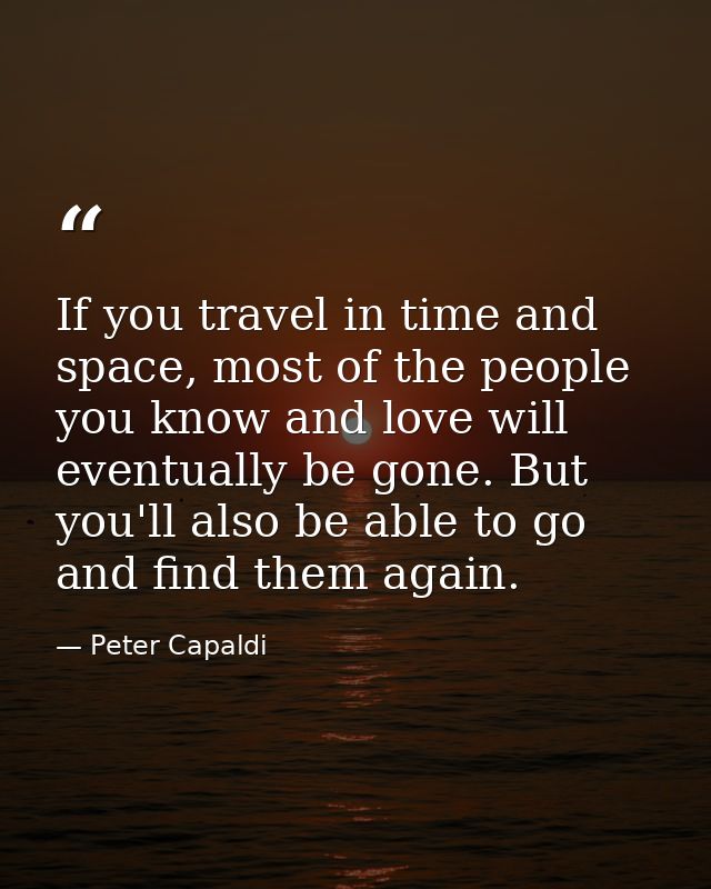 If you travel in time and space, most of the people you know and love will eventually be gone. But you'll also be able t — Peter Capaldi