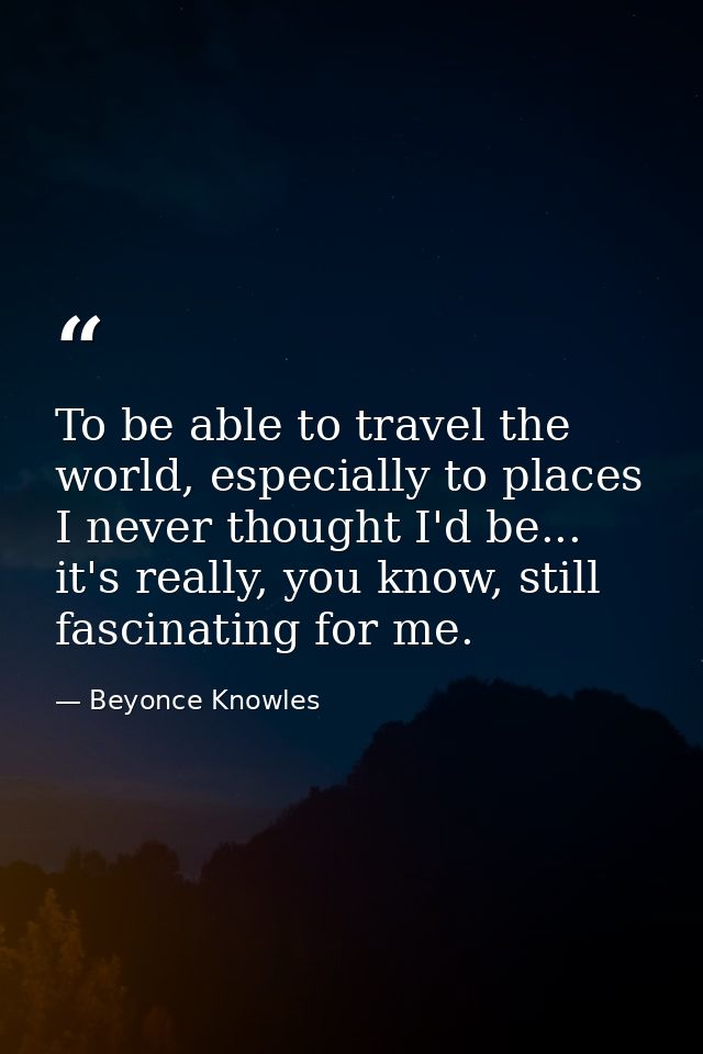 To be able to travel the world, especially to places I never thought I'd be... it's really, you know, still fascinating  — Beyonce Knowles
