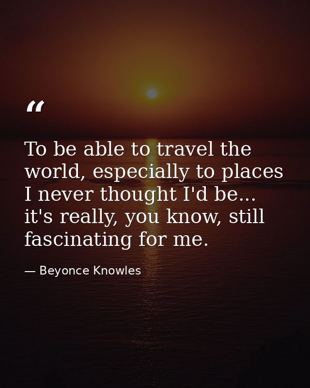 To be able to travel the world, especially to places I never thought I'd be... it's really, you know, still fascinating  — Beyonce Knowles