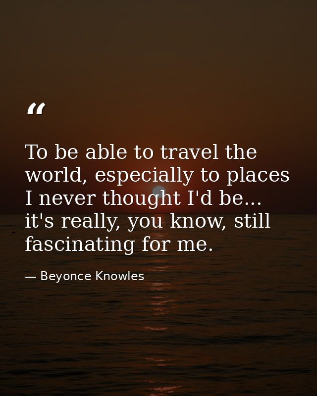 To be able to travel the world, especially to places I never thought I'd be... it's really, you know, still fascinating  — Beyonce Knowles