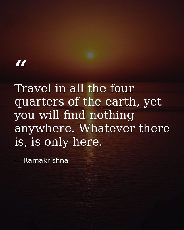 Travel in all the four quarters of the earth, yet you will find nothing anywhere. Whatever there is, is only here. — Ramakrishna